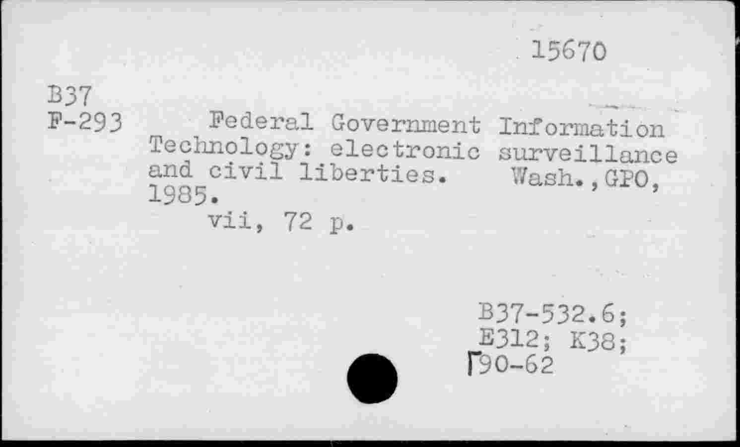 ﻿15670
B37
F-293 Federal Government Information Technology: electronic surveillance and civil liberties. Wash.,GIO 1985.	’	’
vii, 72 p.
B37-532.6;
E312;
f9O-62
K38;